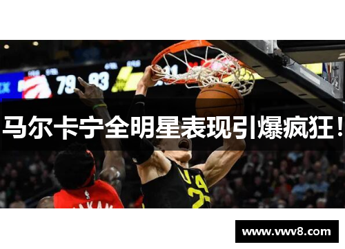 马尔卡宁全明星表现引爆疯狂! 马尔卡宁全明星表现引爆疯狂!